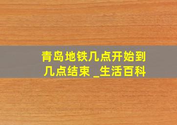 青岛地铁几点开始到几点结束 _生活百科